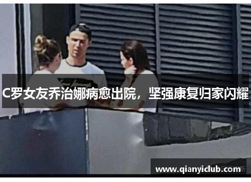 C罗女友乔治娜病愈出院，坚强康复归家闪耀